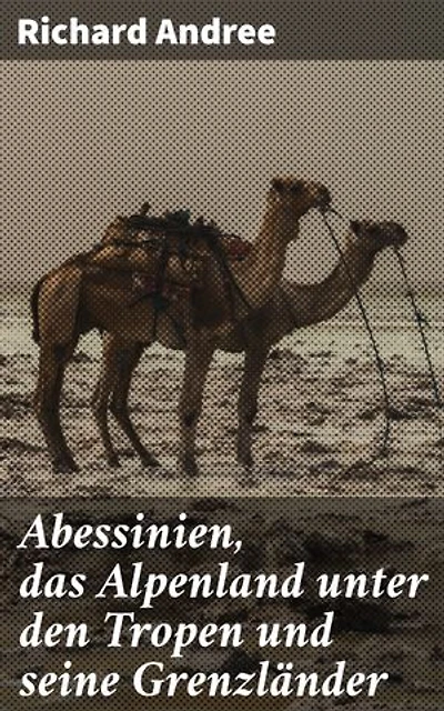 Abessinien, das Alpenland unter den Tropen und seine Grenzländer: Entdeckungsreisen in alpine Landschaften und afrikanische Kulturen