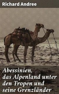 Abessinien, das Alpenland unter den Tropen und seine Grenzländer: Entdeckungsreisen in alpine Landschaften und afrikanische Kulturen