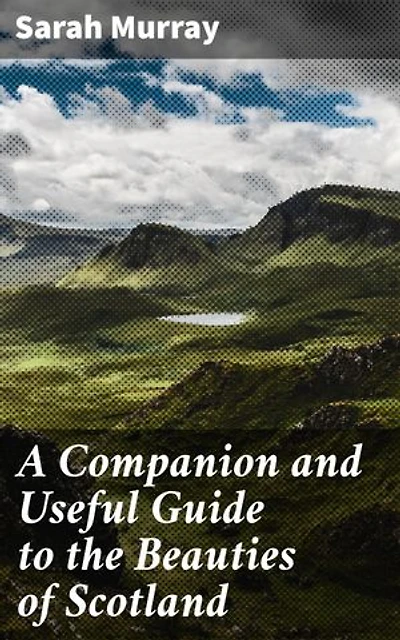 A Companion and Useful Guide to the Beauties of Scotland: Enriched edition. Discover Scotland's Rich Heritage and Natural Beauty