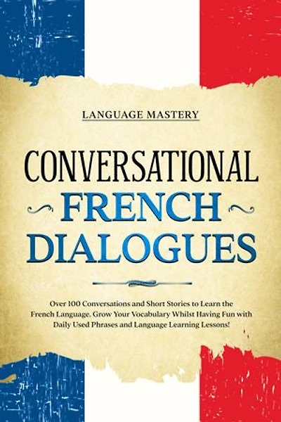 Conversational French Dialogues: Over 100 Conversations and Short Stories to Learn the Language. Grow Your Vocabulary Whilst Having Fun with Daily Used Phrases Language Learning Lessons!