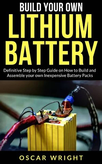 Build your Own Lithium Batteries: Definitive Step by Step Guide on How to Build and Assemble your Own Inexpensive Battery Packs