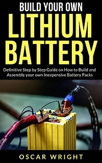 Build your Own Lithium Batteries: Definitive Step by Step Guide on How to Build and Assemble your Own Inexpensive Battery Packs