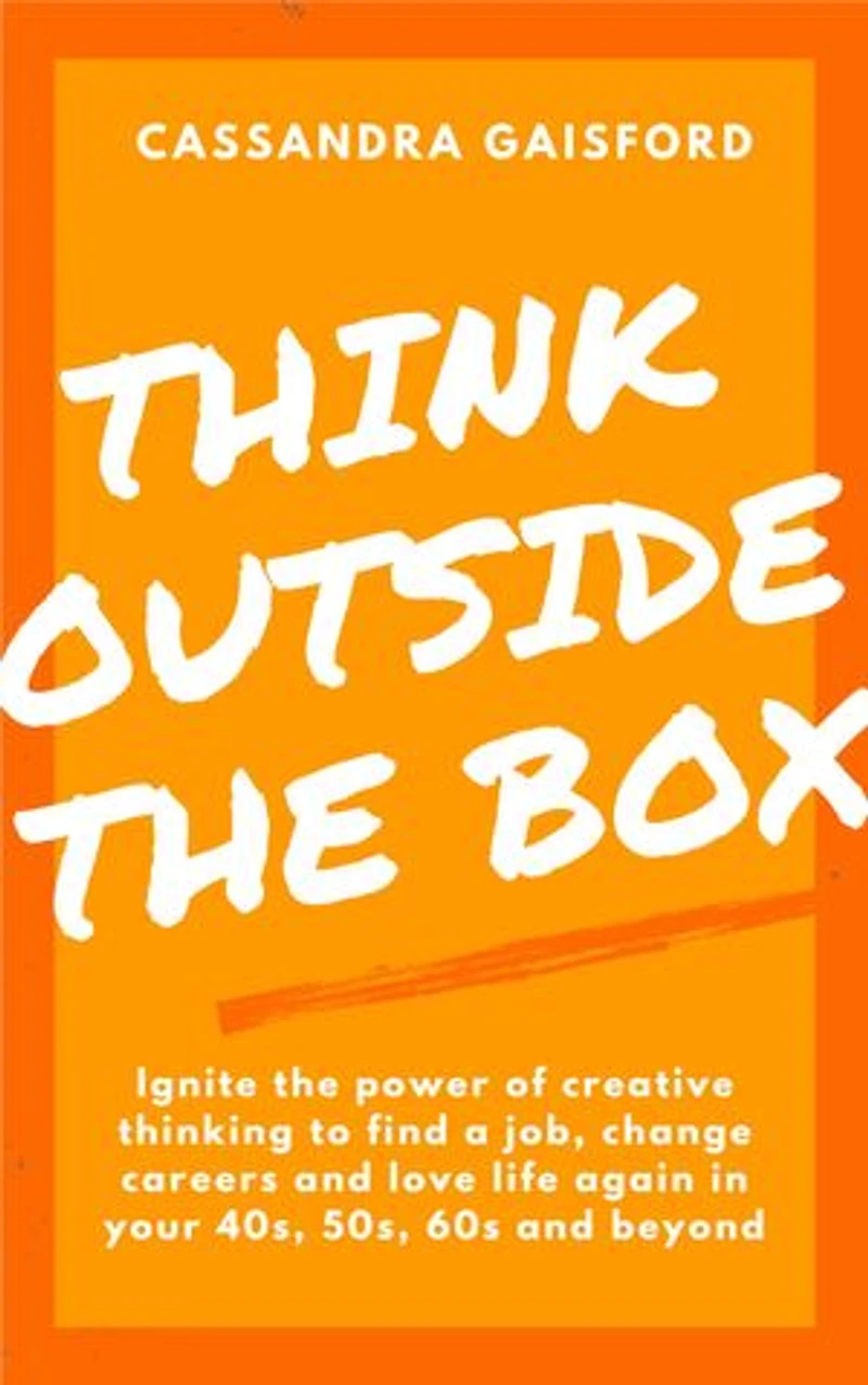 Think Outside The Box: Ignite the power of creative thinking to find a job, change careers and love life again in your 40s, 50s, 60s and beyond