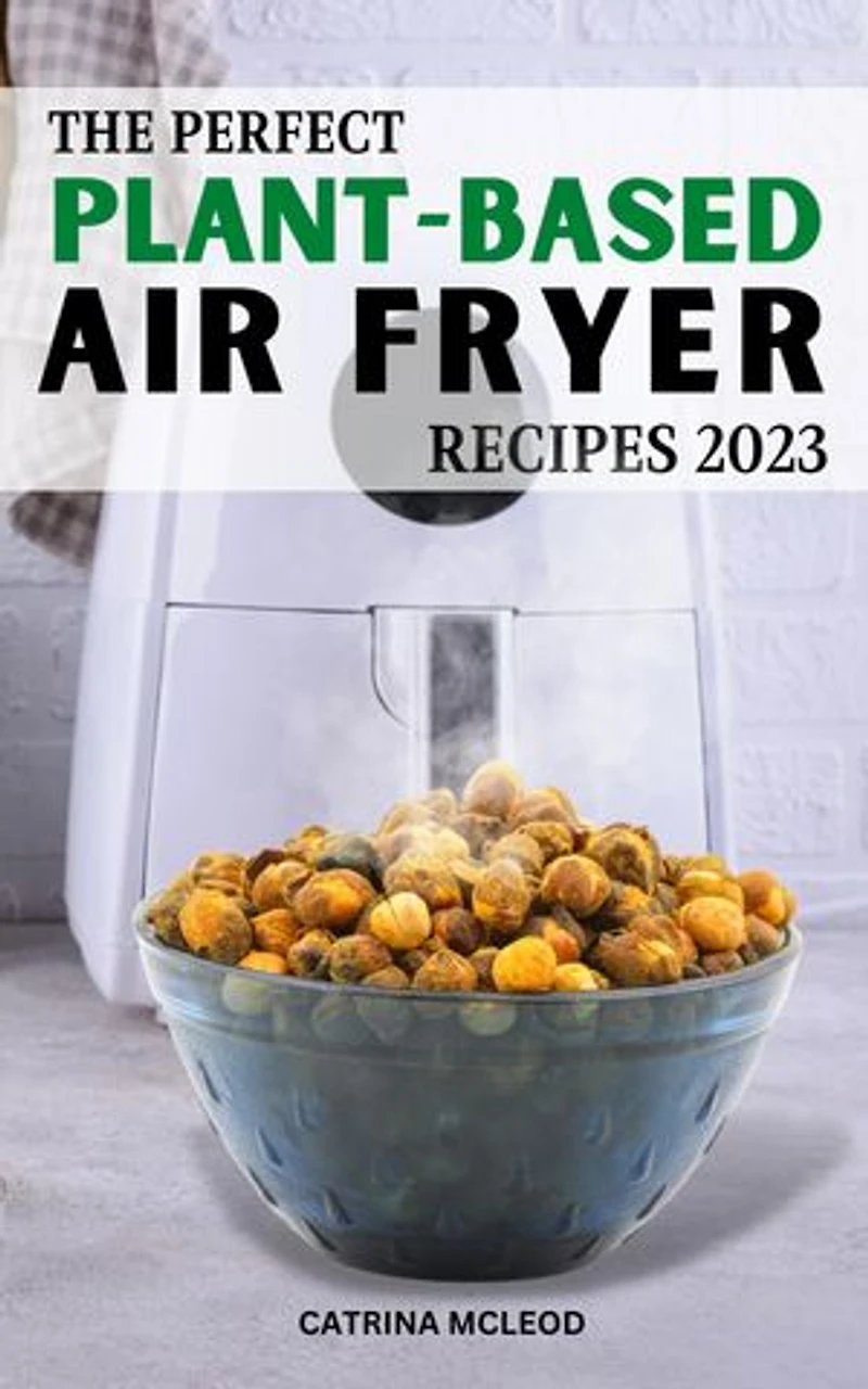 The Perfect Plant-Based Air Fryer Recipes 2023: Easy & Delicious Recipes To Change Your Eating Habits And Live A Healthier Life | Every Week Of Meal Plans To Save Money For Vegan Lover