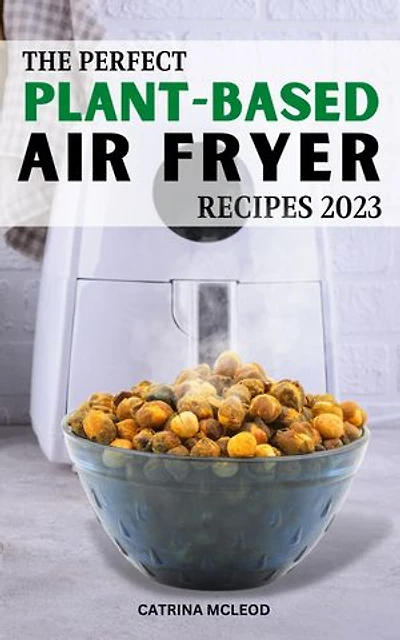 The Perfect Plant-Based Air Fryer Recipes 2023: Easy & Delicious Recipes To Change Your Eating Habits And Live A Healthier Life | Every Week Of Meal Plans To Save Money For Vegan Lover