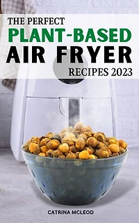 The Perfect Plant-Based Air Fryer Recipes 2023: Easy & Delicious Recipes To Change Your Eating Habits And Live A Healthier Life | Every Week Of Meal Plans To Save Money For Vegan Lover