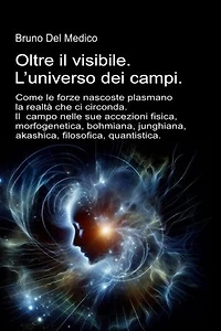 Oltre il visibile. L’universo dei campi.: Come le forze nascoste plasmano la realtà. Il campo nelle sue accezioni: fisica, morfogenetica, bohmiana, junghiana, akashica, filosofica, quantistica.