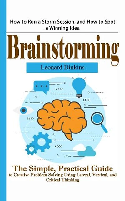 Brainstorming: How to Run a Storm Session, and How to Spot a Winning Idea (The Simple, Practical Guide to Creative Problem Solving Using Lateral, Vertical, and Critical Thinking)