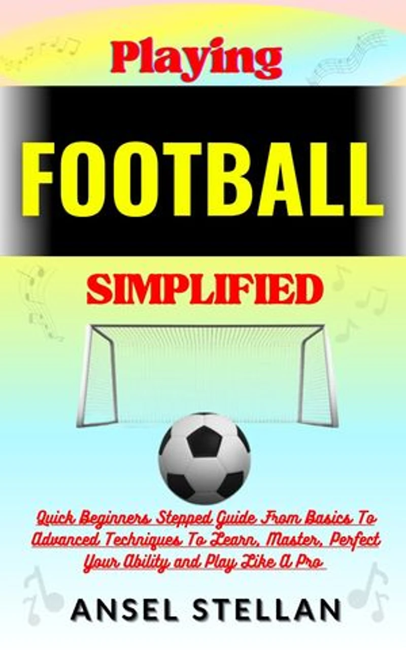 Playing FOOTBALL Simplified: Quick Beginners Stepped Guide From Basics To Advanced Techniques To Learn, Master, Perfect Your Ability and Play Like A Pro