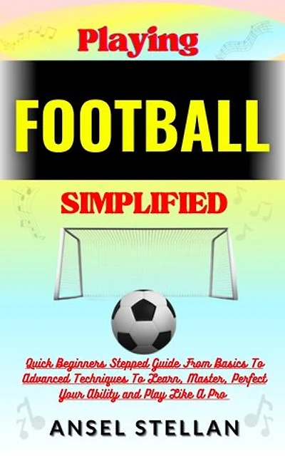 Playing FOOTBALL Simplified: Quick Beginners Stepped Guide From Basics To Advanced Techniques To Learn, Master, Perfect Your Ability and Play Like A Pro