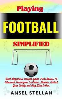 Playing FOOTBALL Simplified: Quick Beginners Stepped Guide From Basics To Advanced Techniques To Learn, Master, Perfect Your Ability and Play Like A Pro