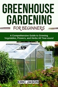 Greenhouse Gardening for Beginners: A Comprehensive Guide to Growing Vegetables, Flowers, and Herbs All Year Round