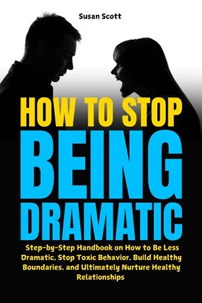 How to Stop Being Dramatic: Step-by-Step Handbook on How to Be Less Dramatic, Stop Toxic Behavior, Build Healthy Boundaries, and Ultimately Nurture Healthy Relationships