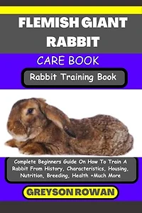 FLEMISH GIANT RABBITCARE BOOK Rabbit Training Book: Complete Beginners Guide On How To Train A Rabbit From History, Characteristics, Housing, Nutrition, Breeding, Health +Much More