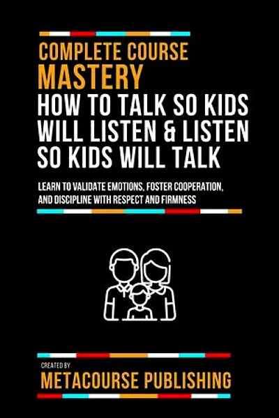 Complete Course Mastery How To Talk So Kids Will Listen & Listen So Kids Will Talk: Learn To Validate Emotions, Foster Cooperation, And Discipline With Respect And Firmness