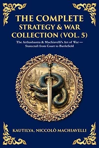 The Complete Strategy & War Collection (Vol. 5): The Arthashastra & Machiavelli's Art of War - Statecraft from Court to Battlefield