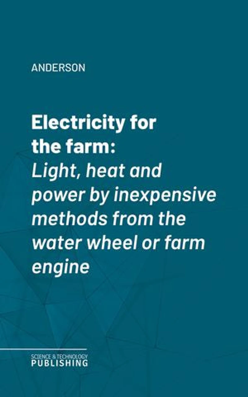 Electricity for the farm: Light, heat and power by inexpensive methods from the water wheel or farm engine