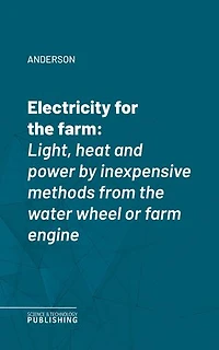 Electricity for the farm: Light, heat and power by inexpensive methods from the water wheel or farm engine