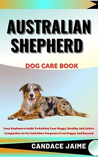 AUSTRALIAN SHEPHERD DOG CARE BOOK: Easy Beginners Guide To Raising Your Happy, Healthy And Active Companion As Pet And Other Purposes From Puppy And Beyond