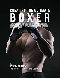 Creating the Ultimate Boxer: Learn the Secrets and Tricks Used By the Best Professional Boxers and Coaches to Improve Your Conditioning, Nutrition, and Mental Toughness