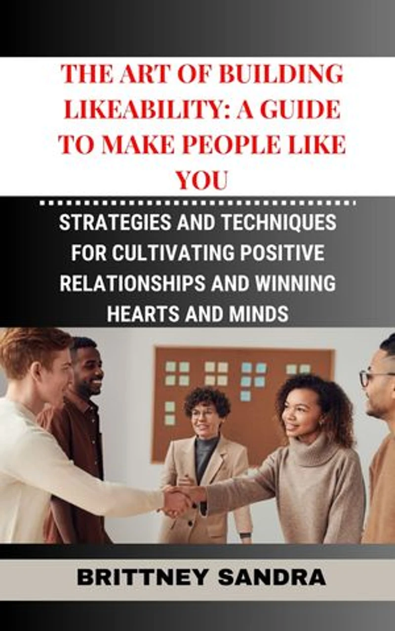 THE ART OF BUILDING LIKEABILITY: Strategies and Techniques for Cultivating Positive Relationships and Winning Hearts and Minds