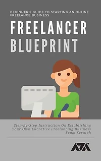 Freelancer Blueprint (Beginner’s Guide To Starting An Online Freelance Business): Step-By-Step Instruction On Establishing Your Own Lucrative Freelancing Business From Scratch