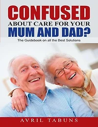 Confused about Care for Your Mum and Dad?: The Guidebook On All the Best Solutions