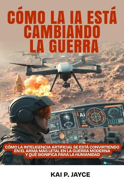 Cómo la IA Está Cambiando la Guerra: Cómo la Inteligencia Artificial se Está Convirtiendo en el Arma más Letal en la Guerra Moderna y qué Significa Para la Humanidad