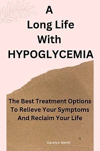 A Long Life With HYPOGLYCEMIA: The Best Treatment Options To Relieve Your Symptoms And Reclaim Your Life