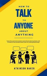 How to Talk to Anyone About Anything: Foster Persuasive Conversations and Authentic Communication with Confidence that Develops Casual Chats into Lifelong Relationships