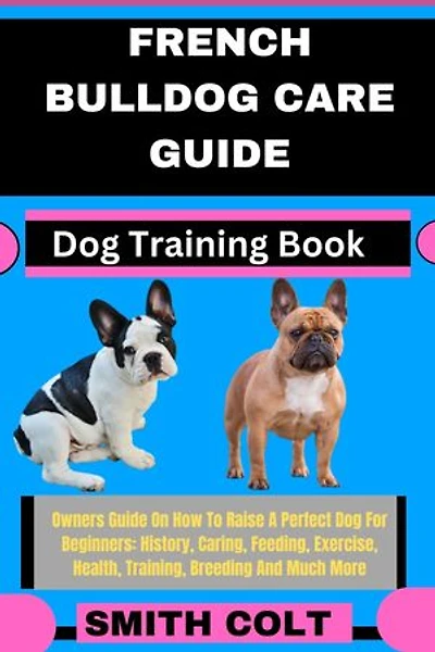FRENCH BULLDOG CARE GUIDE Dog Training Book: Owners Guide On How To Raise A Perfect Dog For Beginners: History, Caring, Feeding, Exercise, Health, Training, Breeding And Much More