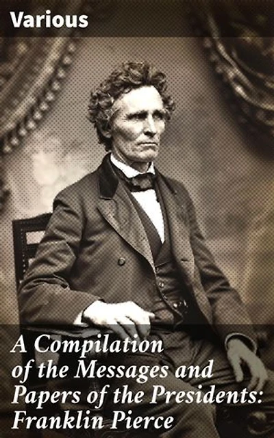 A Compilation of the Messages and Papers of the Presidents: Franklin Pierce: Exploring Mid-19th Century Presidential Policies and Politics