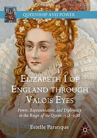 Elizabeth I Of England Through Valois Eyes: Power, Representation, And Diplomacy The Reign Queen, 1558-1588