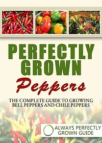 Perfectly Grown Peppers: The Complete Guide To Growing Bell Peppers And Chile Peppers