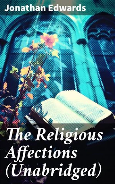 The Religious Affections (Unabridged): Enriched edition. Unearthing the Depths of True Spiritual Affections