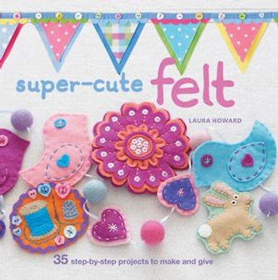 Super-cute Felt: 35 Step-by-step Projects To Make And Give