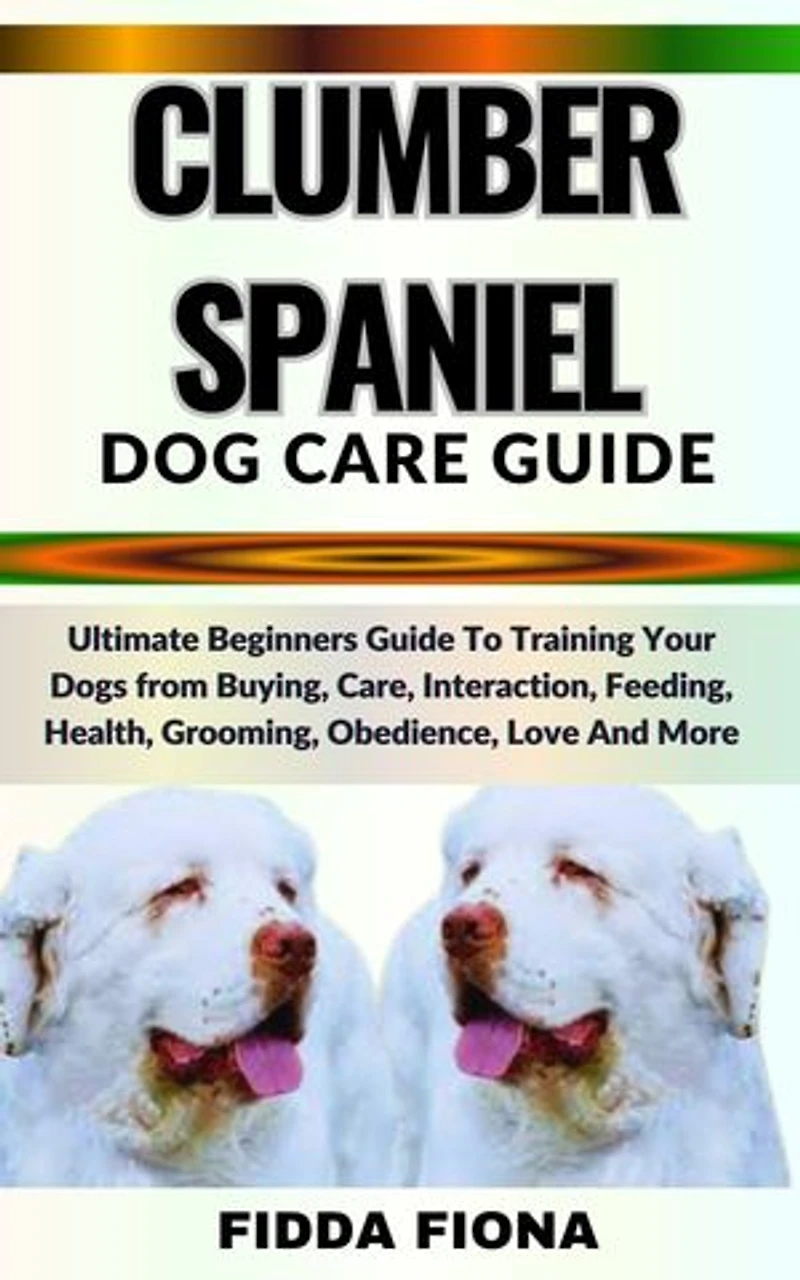 CLUMBER SPANIEL DOG CARE GUIDE: Ultimate Beginners Guide To Training Your Dogs from Buying, Care, Interaction, Feeding, Health, Grooming, Obedience, Love And More