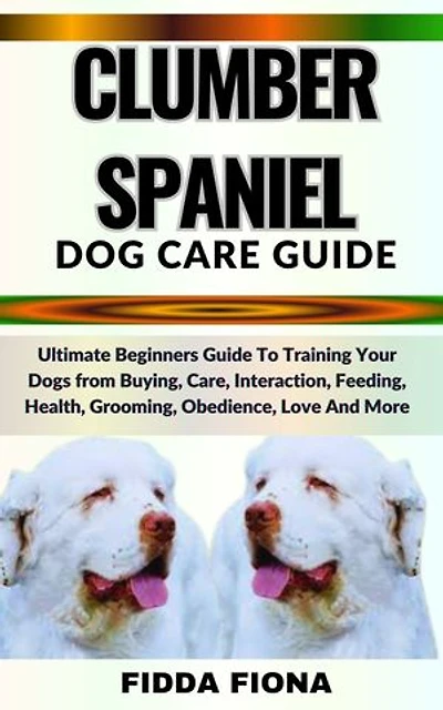 CLUMBER SPANIEL DOG CARE GUIDE: Ultimate Beginners Guide To Training Your Dogs from Buying, Care, Interaction, Feeding, Health, Grooming, Obedience, Love And More