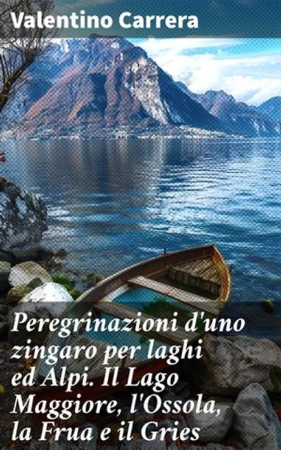 Peregrinazioni d'uno zingaro per laghi ed Alpi. Il Lago Maggiore, l'Ossola, la Frua e il Gries: Alla scoperta dei paesaggi alpini attraverso gli occhi di un zingaro