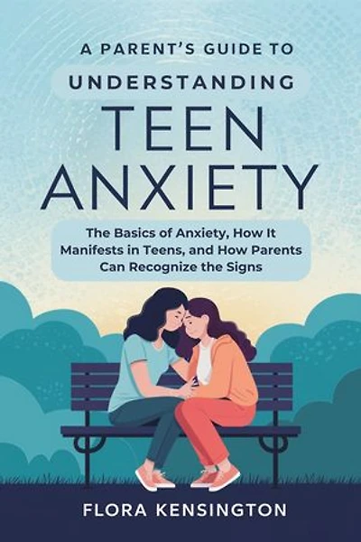 A Parent’s Guide to Understanding Teen Anxiety: The Basics of Anxiety, How It Manifests in Teens, and How Parents Can Recognize the Signs