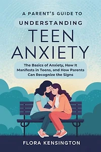 A Parent’s Guide to Understanding Teen Anxiety: The Basics of Anxiety, How It Manifests in Teens, and How Parents Can Recognize the Signs