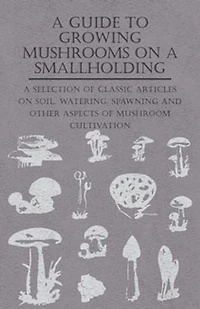 A Guide to Growing Mushrooms on Smallholding - Selection of Classic Articles Soil, Watering, Spawning and Other Aspects Mushroom Cultivation (Self-Sufficiency Series)
