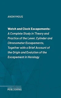 Watch and Clock Escapements: A Complete Study in Theory and Practice of the Lever, Cylinder and Chronometer Escapements, Together with a Brief Account of the Origin and Evolution of the Escapement in Horology