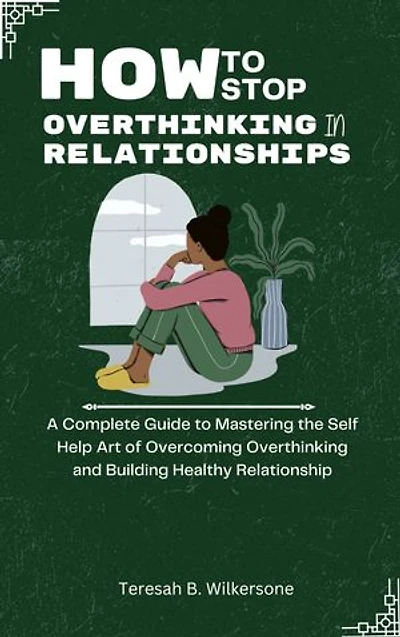 HOW TO STOP OVERTHINKING IN RELATIONSHIPS: A Complete Guide to Mastering the Self Help Art of Overcoming Overthinking and Building Healthy Relationships