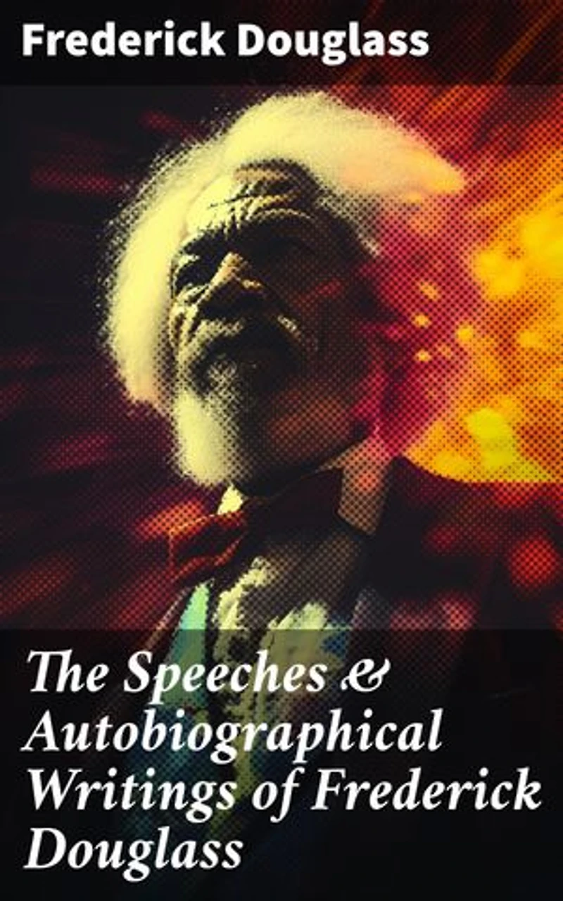 The Speeches & Autobiographical Writings of Frederick Douglass: Enriched edition. The Heroic Slave, My Bondage and My Freedom, My Escape from Slavery, Self-Made Men…