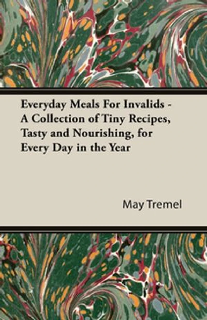 Everyday Meals for Invalids - A Collection of Tiny Recipes, Tasty and Nourishing, Every Day the Year