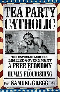 Tea Party Catholic: The Catholic Case for Limited Government, a Free Economy