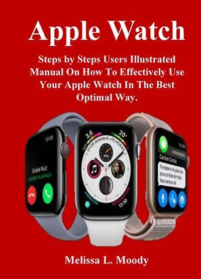 Apple Watch: Steps by Steps Users Illustrated Manual On How To Effectively Use Your Apple Watch In The Best Optimal Way.