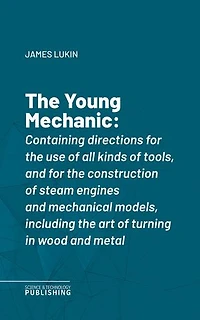 The Young Mechanic: Containing directions for the use of all kinds of tools, and for the construction of steam engines and mechanical models, including the art of turning in wood and metal