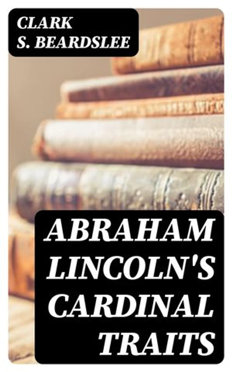 Abraham Lincoln's Cardinal Traits: A Study in Ethics, with an Epilogue Addressed to Theologians